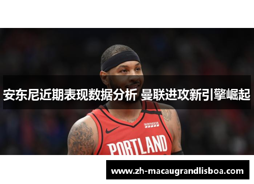 安东尼近期表现数据分析 曼联进攻新引擎崛起